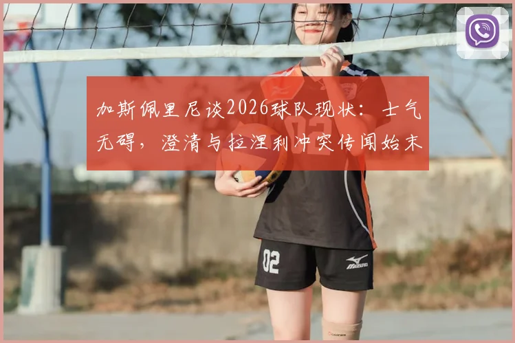 加斯佩里尼谈2026球队现状：士气无碍，澄清与拉涅利冲突传闻始末，战术安排全解析