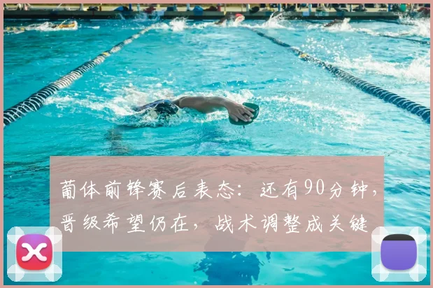 葡体前锋赛后表态：还有90分钟，晋级希望仍在，战术调整成关键