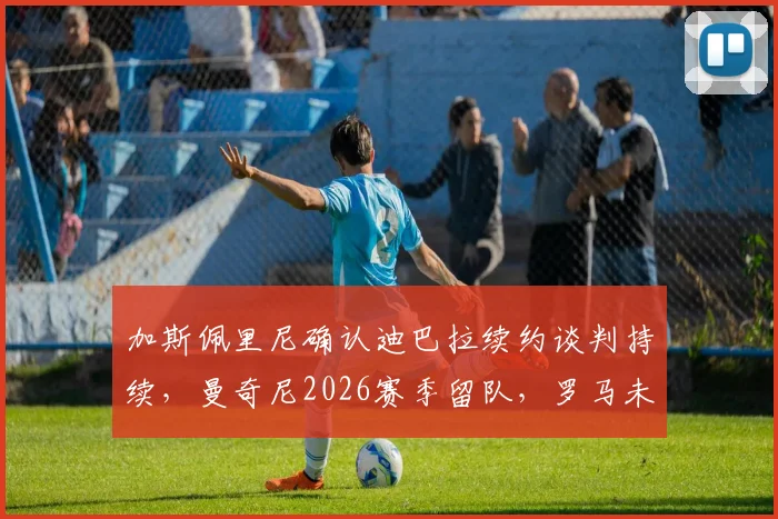 加斯佩里尼确认迪巴拉续约谈判持续，曼奇尼2026赛季留队，罗马未来阵容解析