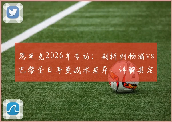 恩里克2026年专访：剖析利物浦vs巴黎圣日耳曼战术差异，详解其定位球进攻理念
