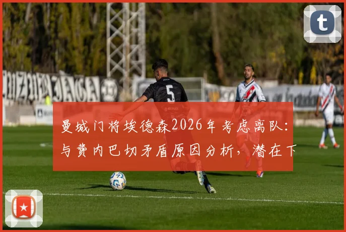 曼城门将埃德森2026年考虑离队：与费内巴切矛盾原因分析，潜在下家及替代者前瞻