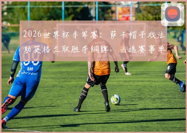 2026世界杯季军赛：萨卡帽子戏法助英格兰取胜夺铜牌，当选赛事单场MVP，解析球星萨卡本届世界杯表现与每日之星评选规则