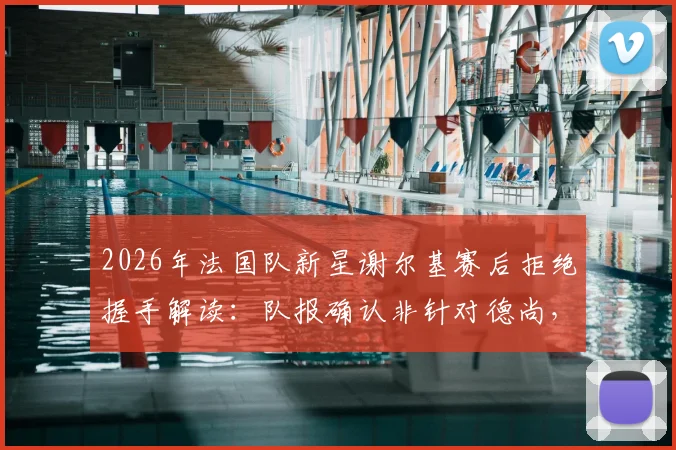 2026年法国队新星谢尔基赛后拒绝握手解读：队报确认非针对德尚，实为对自身表现极度不满