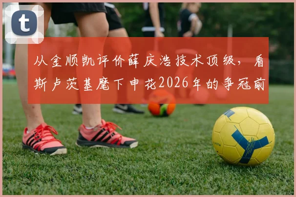 从金顺凯评价薛庆浩技术顶级,看斯卢茨基麾下申花2026年的争冠前景与球队信心来源