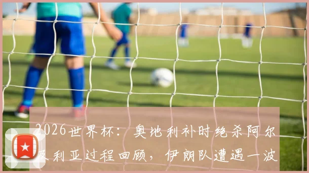 2026世界杯：奥地利补时绝杀阿尔及利亚过程回顾，伊朗队遭遇一波三折遗憾出局原因深度分析