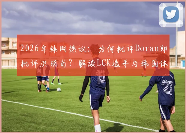 2026年韩网热议：为何批评Doran即批评洪明甫？解读LCK选手与韩国体育舆论的共通困境
