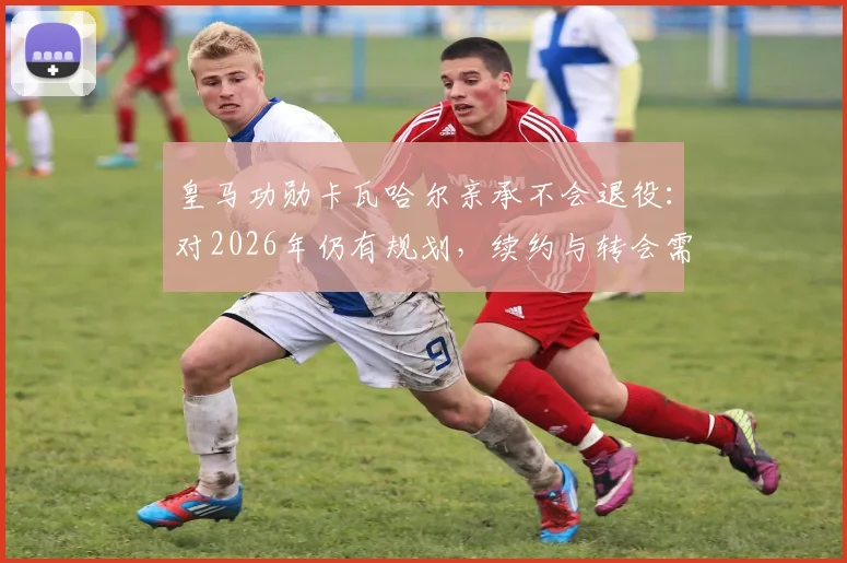 皇马功勋卡瓦哈尔亲承不会退役：对2026年仍有规划，续约与转会需综合考量