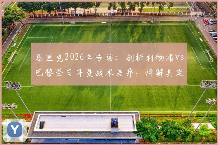 恩里克2026年专访：剖析利物浦vs巴黎圣日耳曼战术差异，详解其定位球进攻理念