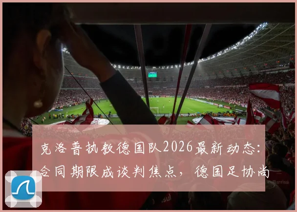 克洛普执教德国队2026最新动态：合同期限成谈判焦点，德国足协尚未敲定协议