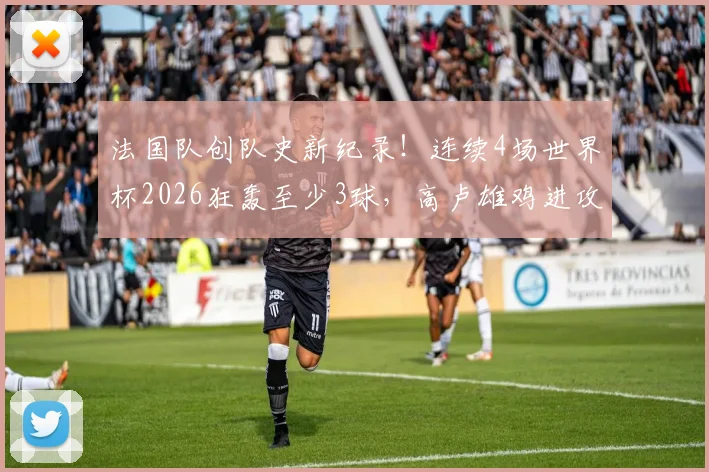 法国队创队史新纪录！连续4场世界杯2026狂轰至少3球，高卢雄鸡进攻火力全解析