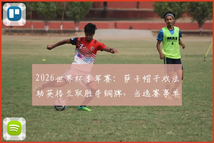 2026世界杯季军赛：萨卡帽子戏法助英格兰取胜夺铜牌，当选赛事单场MVP，解析球星萨卡本届世界杯表现与每日之星评选规则