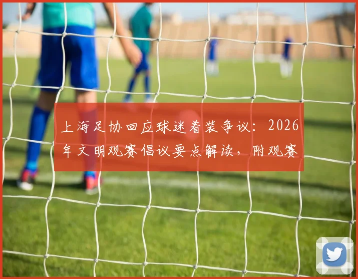 上海足协回应球迷着装争议：2026年文明观赛倡议要点解读，附观赛礼仪指南