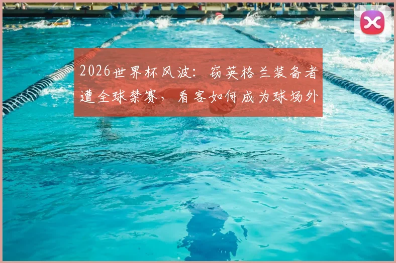 2026世界杯风波：窃英格兰装备者遭全球禁赛，看客如何成为球场外焦点？