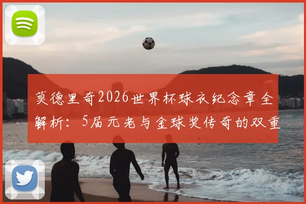 莫德里奇2026世界杯球衣纪念章全解析：5届元老与金球奖传奇的双重荣耀象征