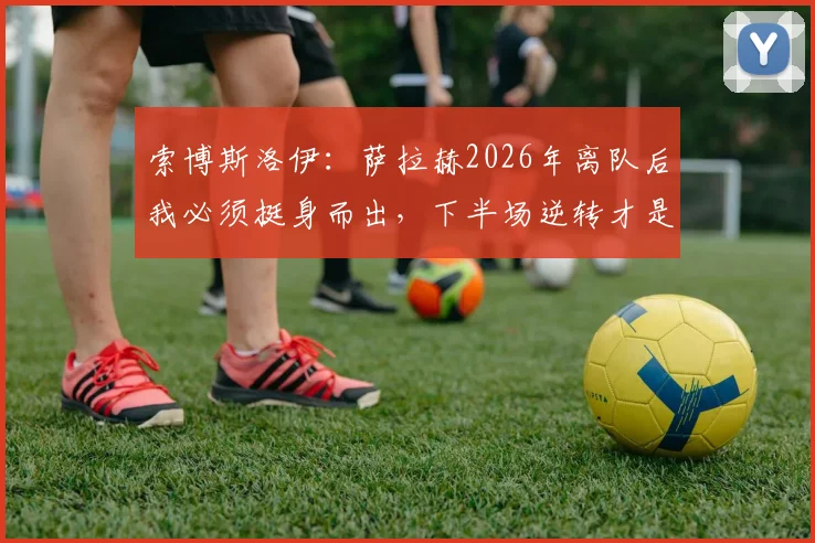 索博斯洛伊：萨拉赫2026年离队后我必须挺身而出，下半场逆转才是红军真本色