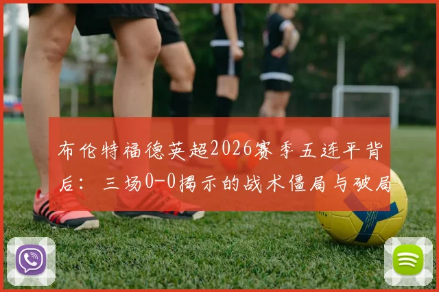 布伦特福德英超2026赛季五连平背后：三场0-0揭示的战术僵局与破局关键分析