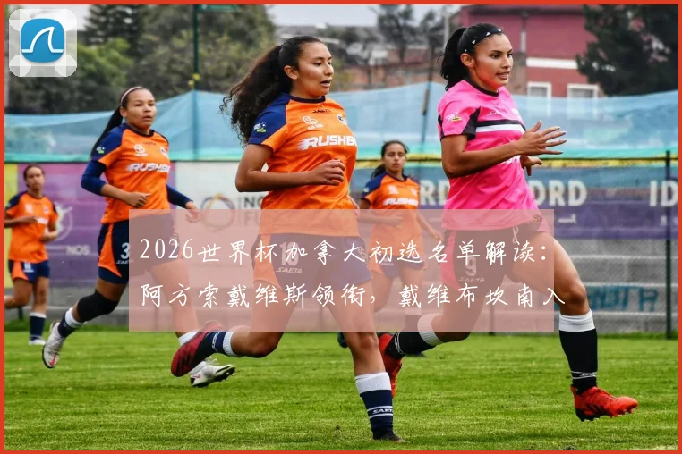 2026世界杯加拿大初选名单解读：阿方索戴维斯领衔，戴维布坎南入选，附主力阵容分析与落选遗珠