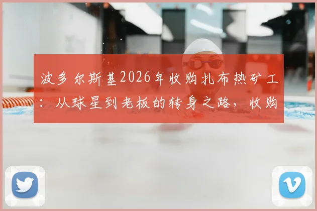 波多尔斯基2026年收购扎布热矿工：从球星到老板的转身之路，收购金额与俱乐部现状深度分析