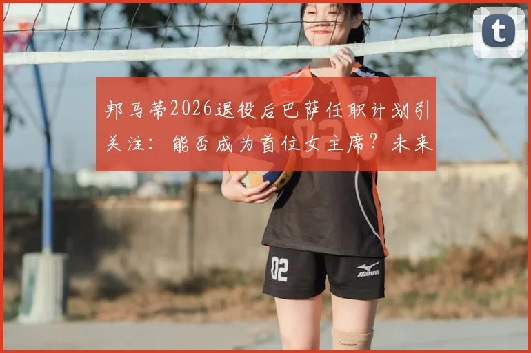 邦马蒂2026退役后巴萨任职计划引关注:能否成为首位女主席?未来职业路径解析