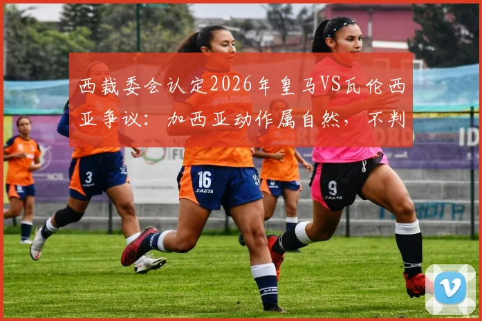 西裁委会认定2026年皇马VS瓦伦西亚争议：加西亚动作属自然，不判罚解读