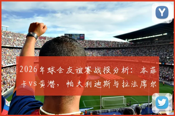 2026年球会友谊赛战报分析:本菲卡vs黄潜,帕夫利迪斯与拉法席尔瓦如何联手破门?深度解析2-0取胜关键