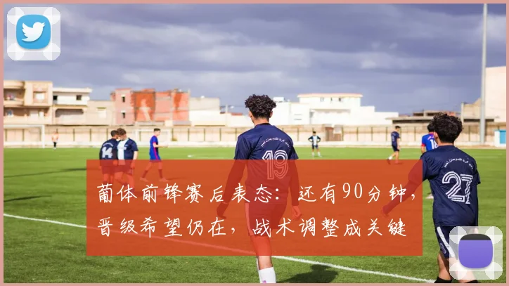 葡体前锋赛后表态：还有90分钟，晋级希望仍在，战术调整成关键