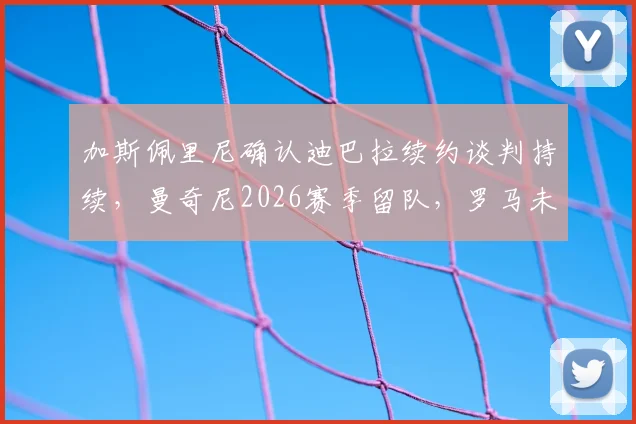 加斯佩里尼确认迪巴拉续约谈判持续，曼奇尼2026赛季留队，罗马未来阵容解析