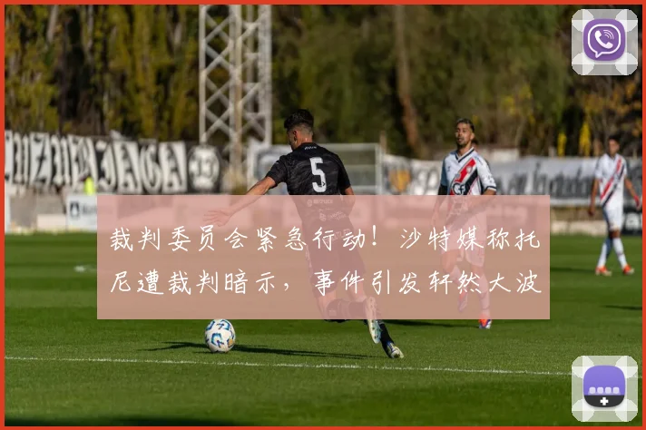 裁判委员会紧急行动!沙特媒称托尼遭裁判暗示,事件引发轩然大波
