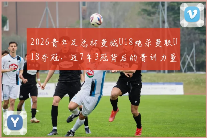 2026青年足总杯曼城U18绝杀曼联U18夺冠，近7年3冠背后的青训力量解读