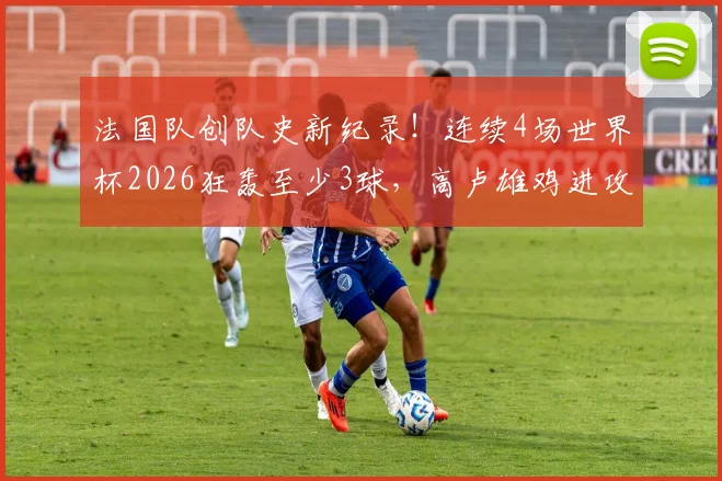 法国队创队史新纪录！连续4场世界杯2026狂轰至少3球，高卢雄鸡进攻火力全解析