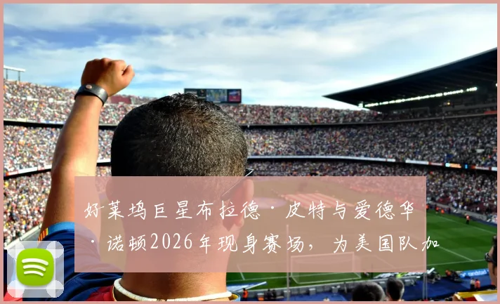 好莱坞巨星布拉德·皮特与爱德华·诺顿2026年现身赛场，为美国队加油助威现场直击