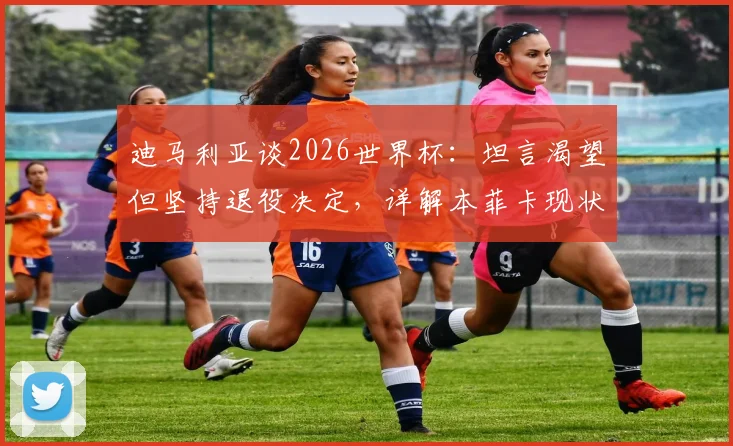 迪马利亚谈2026世界杯：坦言渴望但坚持退役决定，详解本菲卡现状与未来规划