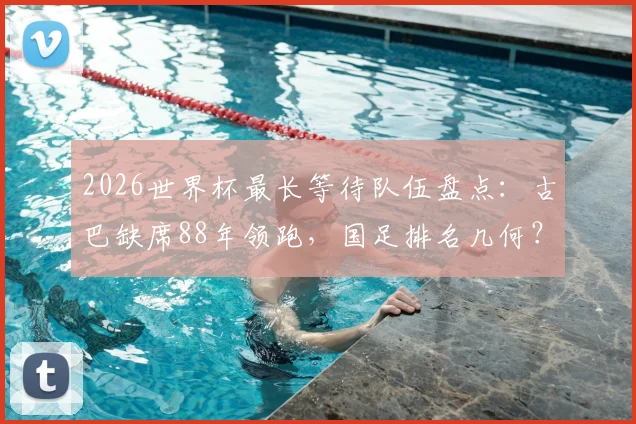 2026世界杯最长等待队伍盘点：古巴缺席88年领跑，国足排名几何？附晋级前景分析