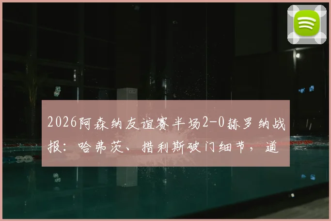 2026阿森纳友谊赛半场2-0赫罗纳战报：哈弗茨、措利斯破门细节，道曼助攻对象分析，附半场数据解读