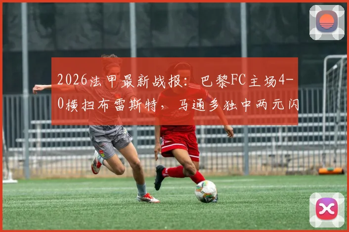 2026法甲最新战报：巴黎FC主场4-0横扫布雷斯特，马通多独中两元闪耀全场，附全场回放与进球集锦