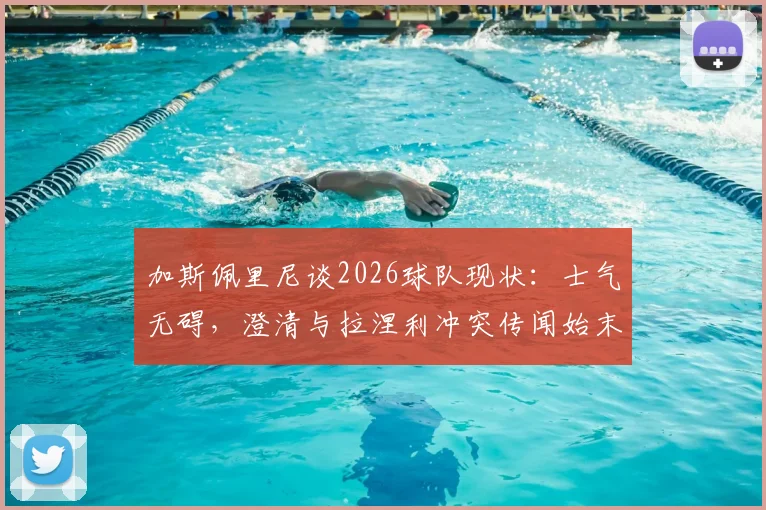 加斯佩里尼谈2026球队现状：士气无碍，澄清与拉涅利冲突传闻始末，战术安排全解析