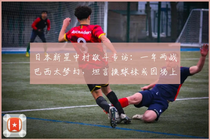 日本新星中村敬斗专访：一年两战巴西太梦幻，坦言换球袜或因场上“特殊关注”