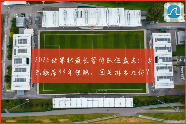 2026世界杯最长等待队伍盘点：古巴缺席88年领跑，国足排名几何？附晋级前景分析