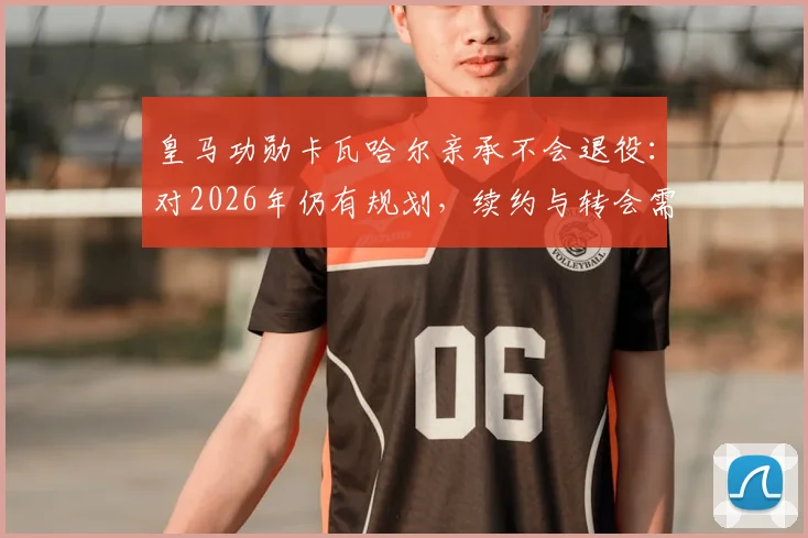 皇马功勋卡瓦哈尔亲承不会退役：对2026年仍有规划，续约与转会需综合考量