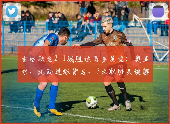 吉达联合2-1战胜达马克复盘：奥亚尔、比西进球背后，3大取胜关键解读（附2026赛季前瞻）