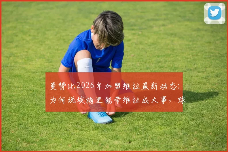 曼赞比2026年加盟维拉最新动态:为何说埃梅里能带维拉成大事,球员战术适配分析