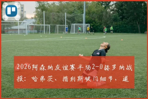 2026阿森纳友谊赛半场2-0赫罗纳战报:哈弗茨、措利斯破门细节,道曼助攻对象分析,附半场数据解读